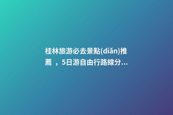 桂林旅游必去景點(diǎn)推薦，5日游自由行路線分享，真實(shí)經(jīng)歷分享攻略